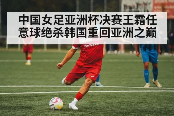 中国女足亚洲杯决赛王霜任意球绝杀韩国重回亚洲之巅