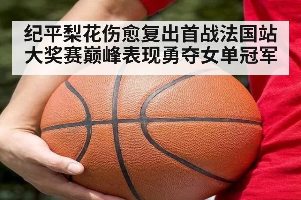 纪平梨花伤愈复出首战法国站大奖赛巅峰表现勇夺女单冠军