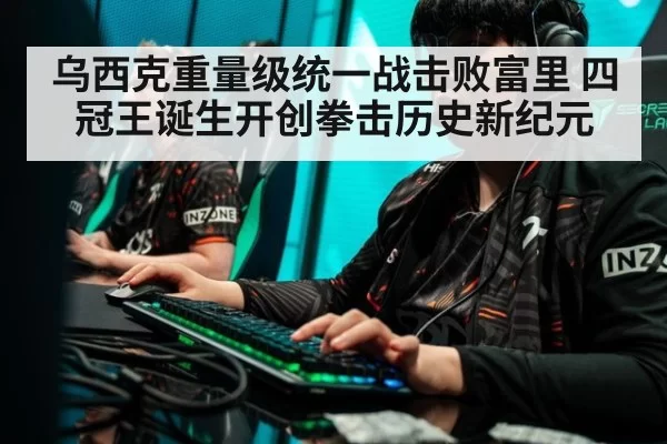 乌西克重量级统一战击败富里 四冠王诞生开创拳击历史新纪元