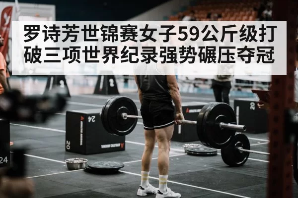 罗诗芳世锦赛女子59公斤级打破三项世界纪录强势碾压夺冠